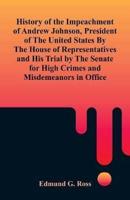 History of the Impeachment of Andrew Johnson, President of The United States By The House Of Representatives and His Trial by The Senate for High Crimes and Misdemeanors in Office