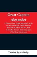 Great Captain Alexander: A History of the Origin and Growth of the Art Of War from the Earliest Times to the Battle of Ipsus, B.C. 301, With a Detailed Account of the Campaigns of the Great Macedonian
