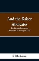 And the Kaiser Abdicates: The German Revolution November 1918- August 1919