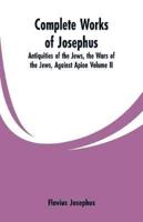 Complete Works of Josephus: Antiquities of the Jews, the Wars of the Jews, Against Apion Volume II