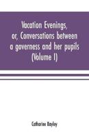 Vacation evenings, or, Conversations between a governess and her pupils : with the addition of A visitor from Eton : being a series of original poems, tales, and essays : interspersed with illustrative quotations from various authors, ancient and modern, 