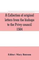 A collection of original letters from the bishops to the Privy council, 1564, with returns of the justices of the peace and others within their respective dioceses, classified according to their religious convictions