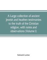 A Large Collection of Ancient Jewish and Heathen Testimonies to the Truth of the Christian Religion, With Notes and Observations (Volume I)