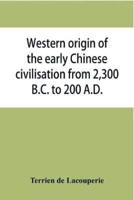 Western origin of the early Chinese civilisation from 2,300 B.C. to 200 A.D., or, Chapters on the elements derived from the old civilisations of west Asia in the formation of the ancient Chinese culture