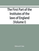 The first part of the Institutes of the laws of England, or, A commentary upon Littleton : not the name of the author only, but of the law itself : Hæc ego grandævus posui tibi, candide lector (Volume I)