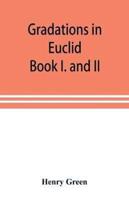 Gradations in Euclid : book I. and II. An introduction to plane geometry, its use and application; with an explanatory preface, remarks on geometrical reasoning, and on arithmetic and algebra applied to geometry