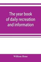 The year book of daily recreation and information : concerning remarkable men and manners, times and seasons, solemnities and merry-makings, antiquities and novelties, on the plan of the every-day book and table book, or everlasting calendar of popular am