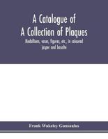 A catalogue of a collection of plaques, medallions, vases, figures, etc., in coloured jasper and basalte, produced by Josiah Wedgwood, F.R .S., at Etruria, in the county of Stafford, England, 1760-1795