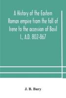 A history of the Eastern Roman empire from the fall of Irene to the accession of Basil I., A.D. 802-867