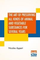 The Art Of Preserving All Kinds Of Animal And Vegetable Substances For Several Years: A Work Published By Order Of The French Minister Of The Interior, By M. Appert. Translated From The French. On The Report Of The Board Of Arts And Manufactures,
