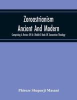 Zoroastrianism Ancient And Modern : Comprising A Review Of Dr. Dhalla'S Book Of Zoroastrian Theology