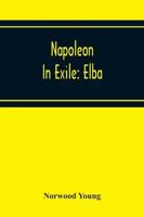 Napoleon In Exile: Elba; From The Entry Of The Allies Into Paris On The 31St March 1814 To The Return Of Napoleon From Elba And His Landing At Golfe Jouan On The 1St March 1815