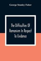 The Difficulties Of Romanism In Respect To Evidence : Or, The Peculiarities Of The Latin Church Evinced To Be Untenable On The Principles Of Legitimate Historical Testimony