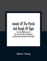 Annals Of The Parish And Burgh Of Elgin : From The Twelfth Century To The Year 1876, With Some Historical And Other Notices Illustrative Of The Subject