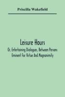 Leisure Hours; Or, Entertaining Dialogues, Between Persons Eminent For Virtue And Magnanimity. The Characters Drawn From Ancient And Modern History, Designed As Lessons Of Morality For Youth