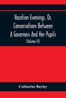 Vacation Evenings, Or, Conversations Between A Governess And Her Pupils : With The Addition Of A Visitor From Eton : Being A Series Of Original Poems, Tales, And Essays : Interspersed With Illustrative Quotations From Various Authors, Ancient And Modern, 