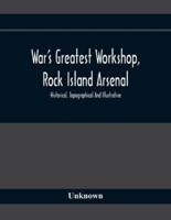 War'S Greatest Workshop, Rock Island Arsenal; Historical, Topographical And Illustrative; Its Proven Usefulness And Limitless Possibilities In Time Of Peace As Well As When Put To The Test