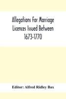 Allegations For Marriage Licences Issued Between 1673-1770; With An Appendix Of Allegations Discovered Whilst The Ms. Was Passing Through The Press