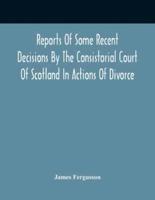 Reports Of Some Recent Decisions By The Consistorial Court Of Scotland In Actions Of Divorce, Concluding For Dissolution Of Marriages Celebrated Under The English Law