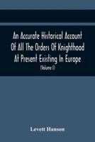 An Accurate Historical Account Of All The Orders Of Knighthood At Present Existing In Europe. To Which Are Prefixed A Critical Dissertaion Upon The Ancient And Present State Of Those Equestrian Institutions, And A Prefatory Discourse On The Origin Of Knig