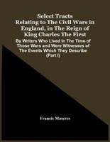 Select Tracts Relating To The Civil Wars In England, In The Reign Of King Charles The First : By Writers Who Lived In The Time Of Those Wars And Were Witnesses Of The Events Which They Describe (Part I)