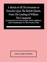 A Sketch Of All The Invasions Or Descents Upon The British Islands, From The Landing Of William The Conqueror : Translated From The French, With Additions, And Continuation To The Present Time