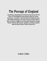 The Peerage Of England : Containing A Genealogical And Historical Account Of All The Peers Of That Kingdom, Now Existing, Either By Tenure, Summons, Or Creation, Their Descents And Collateral Lines, Their Births, Marriages And Issues, Famous Actions Both 