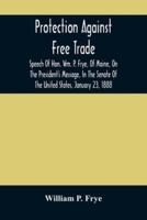 Protection Against Free Trade : Speech Of Hon. Wm. P. Frye, Of Maine, On The President'S Message, In The Senate Of The United States, January 23, 1888
