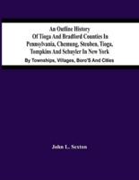An Outline History Of Tioga And Bradford Counties In Pennsylvania, Chemung, Steuben, Tioga, Tompkins And Schuyler In New York : By Townships, Villages, Boro'S And Cities