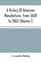 A History Of American Manufactures, From 1608 To 1860 : Exhibiting The Origin And Growth Of The Principal Mechanic Arts And Manufactures, From The Earliest Colonial Period To The Adopted Of The Constitution; And Comprising Annals Of The Industry Of The Un