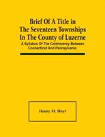 Brief Of A Title In The Seventeen Townships In The County Of Luzerne : A Syllabus Of The Controversy Between Connecticut And Pennsylvania