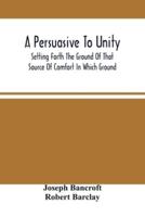 A Persuasive To Unity : Setting Forth The Ground Of That Source Of Comfort In Which Ground Of A Clean Heart And A Right Spirit Men May Grow In Good And Firmly Support Each Other As Living Stones In The Temple Of God