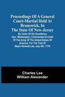 Proceedings Of A General Court-Martial Held At Brunswick, In The State Of New-Jersey, By Order Of His Excellency Gen. Washington, Commander-In-Chief Of The Army Of The United States Of America, For The Trial Of Major-General Lee, July 4Th, 1778