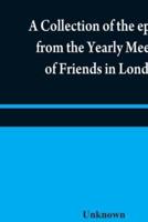 A collection of the epistles from the Yearly Meeting of Friends in London : to the Quarterly and Monthly meetings in Great-Britain, Ireland and elsewhere, from 1675 to 1805 : being from the first establishment of that meeting to the present time