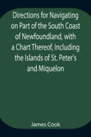 Directions for Navigating on Part of the South Coast of Newfoundland, with a Chart Thereof, Including the Islands of St. Peter's and Miquelon And a Particular Account of the Bays, Harbours, Rocks, Land-marks, Depths of Water, Latitudes, Bearings, and Dist