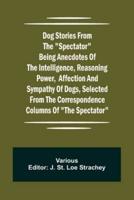Dog Stories from the "Spectator" Being anecdotes of the intelligence, reasoning power, affection and sympathy of dogs, selected from the correspondence columns of "The Spectator"