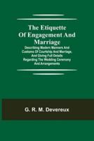 The Etiquette of Engagement and Marriage; Describing Modern Manners and Customs of Courtship and Marriage, and giving Full Details regarding the Wedding Ceremony and Arrangements