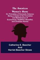The American Woman's Home: Or, Principles of Domestic Science; Being a Guide to the Formation and Maintenance of Economical, Healthful, Beautiful, and Christian Homes
