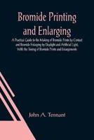 Bromide Printing and Enlarging; A Practical Guide to the Making of Bromide Prints by Contact and Bromide Enlarging by Daylight and Artificial Light, With the Toning of Bromide Prints and Enlargements