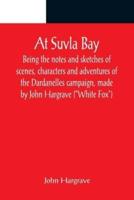 At Suvla Bay ; Being the notes and sketches of scenes, characters and adventures of the Dardanelles campaign, made by John Hargrave ("White Fox") while serving with the 32nd field ambulance, X division, Mediterranean expeditionary force, during the great 