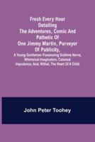 Fresh Every Hour detailing the adventures, comic and pathetic of one Jimmy Martin, purveyor of publicity, a young gentleman possessing sublime nerve, Whimsical Imagination, Colossal Impudence, and, Withal, the Heart of a Child.