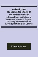 An Inquiry Into the Causes and Effects of the Variolae Vaccinae; A Disease Discovered in Some of the Western Counties of England, Particularly Gloucestershire, and Known by the Name of the Cow Pox