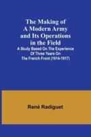 The Making of a Modern Army and Its Operations in the Field; A Study Based on the Experience of Three Years on the French Front (1914-1917)