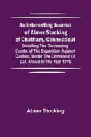 An Interesting Journal of Abner Stocking of Chatham, Connecticut; Detailing the Distressing Events of the Expedition Against Quebec, Under the Command of Col. Arnold in the Year 1775