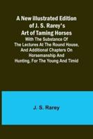 A New Illustrated Edition of J. S. Rarey's Art of Taming Horses; With the Substance of the Lectures at the Round House, and Additional Chapters on Horsemanship and Hunting, for the Young and Timid