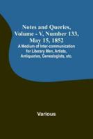 Notes and Queries, Vol. V, Number 133, May 15, 1852; A Medium of Inter-Communication for Literary Men, Artists, Antiquaries, Genealogists, Etc.
