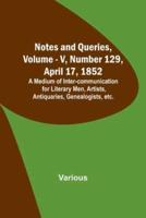 Notes and Queries, Vol. V, Number 129, April 17, 1852; A Medium of Inter-Communication for Literary Men, Artists, Antiquaries, Genealogists, Etc.