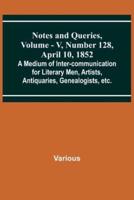 Notes and Queries, Vol. V, Number 128, April 10, 1852; A Medium of Inter-Communication for Literary Men, Artists, Antiquaries, Genealogists, Etc.