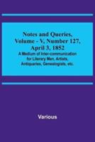 Notes and Queries, Vol. V, Number 127, April 3, 1852; A Medium of Inter-Communication for Literary Men, Artists, Antiquaries, Genealogists, Etc.