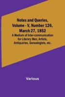 Notes and Queries, Vol. V, Number 126, March 27, 1852; A Medium of Inter-Communication for Literary Men, Artists, Antiquaries, Genealogists, Etc.